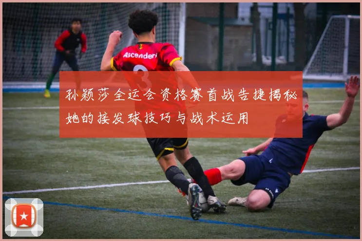 孙颖莎全运会资格赛首战告捷揭秘她的接发球技巧与战术运用