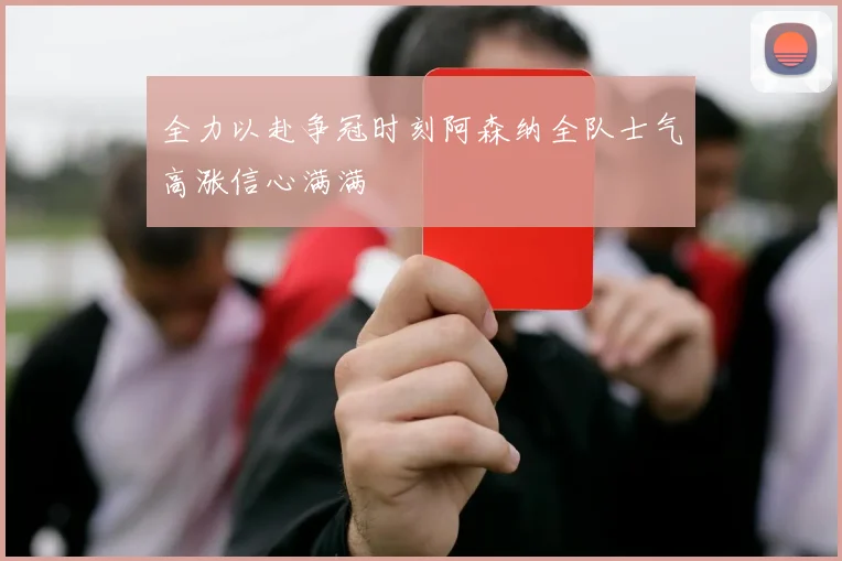 全力以赴争冠时刻阿森纳全队士气高涨信心满满