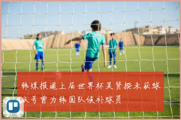 韩媒报道上届世界杯吴贤揆未获球衣号曾为韩国队候补球员