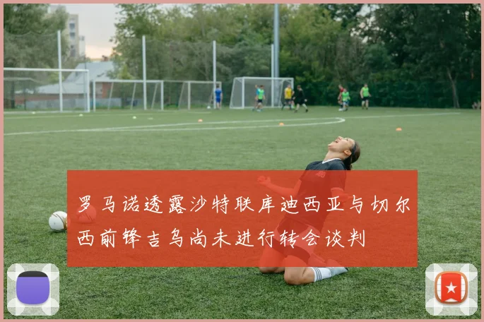 罗马诺透露沙特联库迪西亚与切尔西前锋吉乌尚未进行转会谈判