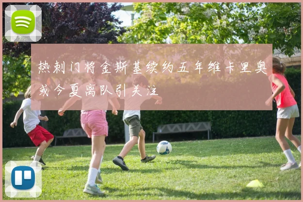 热刺门将金斯基续约五年维卡里奥或今夏离队引关注