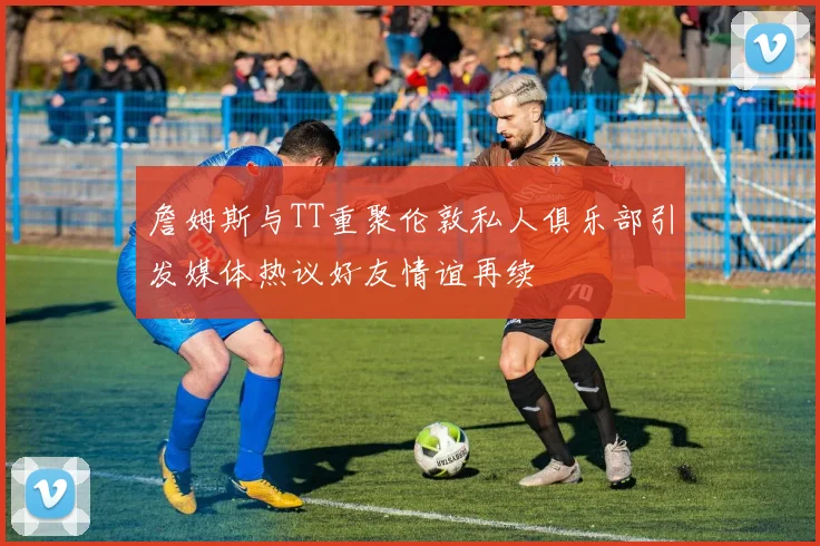 詹姆斯与TT重聚伦敦私人俱乐部引发媒体热议好友情谊再续