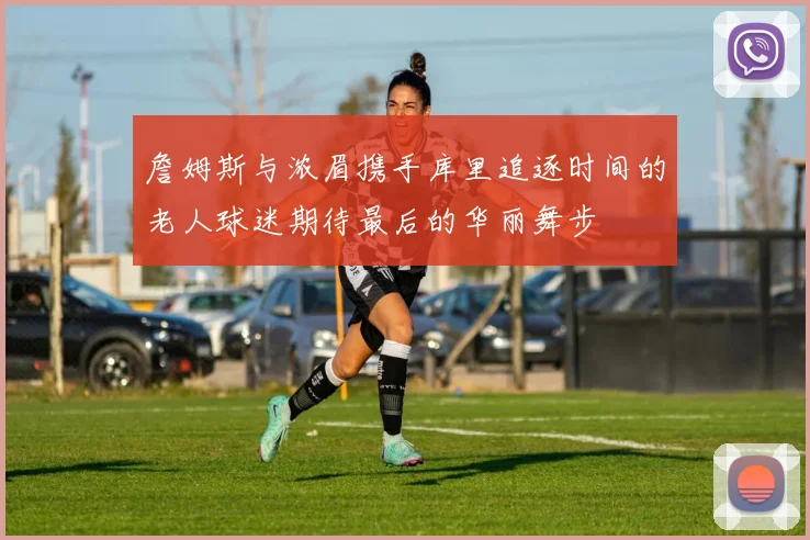 詹姆斯与浓眉携手库里追逐时间的老人球迷期待最后的华丽舞步
