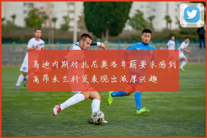 乌迪内斯对扎尼奥洛年薪要求感到高昂米兰科莫表现出浓厚兴趣