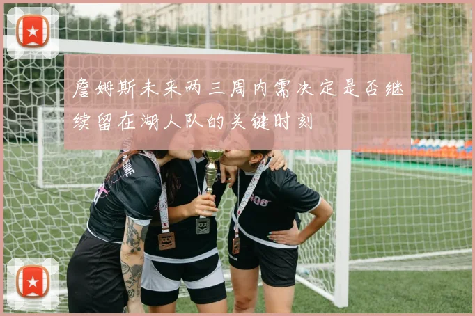詹姆斯未来两三周内需决定是否继续留在湖人队的关键时刻