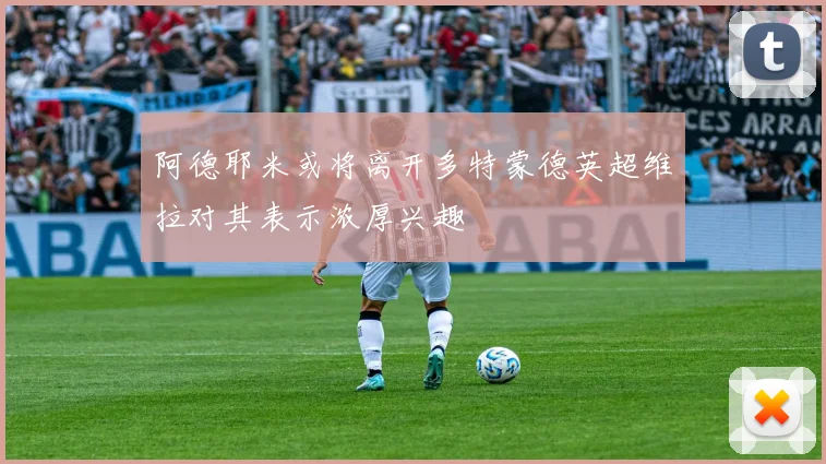 阿德耶米或将离开多特蒙德英超维拉对其表示浓厚兴趣