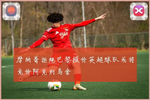 摩纳哥拒绝巴黎报价英超球队或将竞价阿克利乌舍