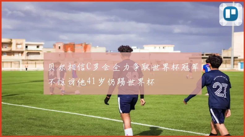 贝尔相信C罗会全力争取世界杯冠军不惊讶他41岁仍踢世界杯