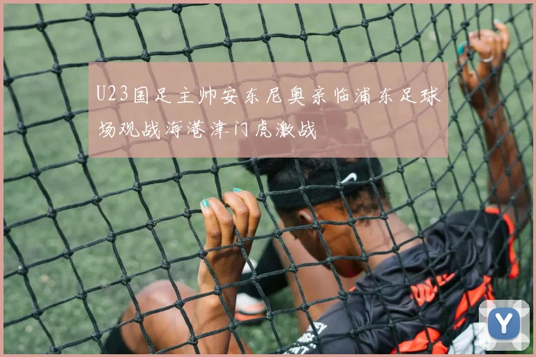 U23国足主帅安东尼奥亲临浦东足球场观战海港津门虎激战