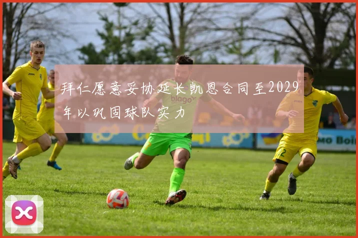 拜仁愿意妥协延长凯恩合同至2029年以巩固球队实力