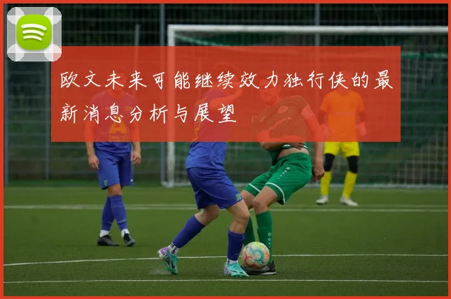 欧文未来可能继续效力独行侠的最新消息分析与展望