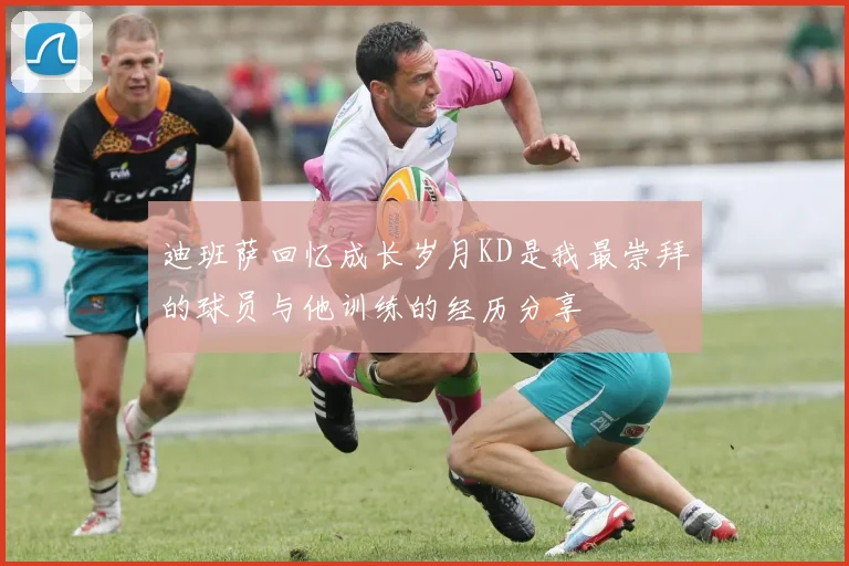 迪班萨回忆成长岁月KD是我最崇拜的球员与他训练的经历分享