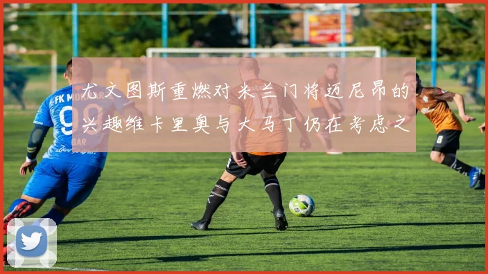 尤文图斯重燃对米兰门将迈尼昂的兴趣维卡里奥与大马丁仍在考虑之中