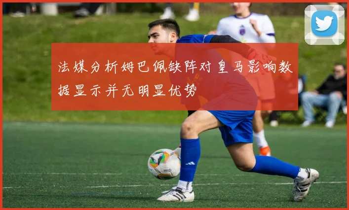 法媒分析姆巴佩缺阵对皇马影响数据显示并无明显优势