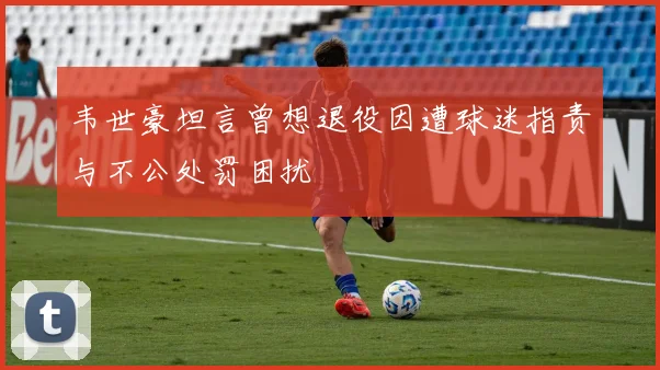 韦世豪坦言曾想退役因遭球迷指责与不公处罚困扰